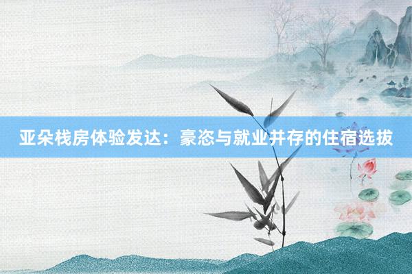 亚朵栈房体验发达：豪恣与就业并存的住宿选拔